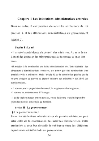 Chapitre I Les institutions administratives centrales
Dans ce cadre, il est question d'étudier les attributions du roi
(section1), et les attributions administratives du gouvernement
(section 2).
Section I : Le roi
Il assure la présidence du conseil des ministres. Au sein de ce
Conseil les grands et les principaux traits de la politique de l'Etat sont
tracés.
Il procède à la nomination des hauts fonctionnaires de l'Etat exemple : les
directeurs d'administrations centrales, de même que des nominations aux
emplois civils et militaires. Mais l'article 30 de la constitution précise que le
roi peut déléguer ce pouvoir au premier ministre, aux ministres et aux chefs des
administrations.
 Il nomme, sur la proposition du conseil de magistrature les magistrats.
-Il nomme les ambassadeurs à l'étranger.
-Il est le chef des forces armées royales, ce qui lui donne le droit de prendre
toutes les mesures concernant ce domaine.
Section II : Le gouvernement
§1 Le premier ministre :
Parmi les attributions administratives du premier ministre on peut
citer celle de la coordination des activités ministérielles. Cette
attribution a pour but d'établir la cohérence entre les différents
départements ministériels de son gouvernement.
24
 