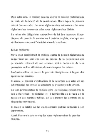 D'un autre coté, le premier ministre exerce le pouvoir réglementaire
en vertu de l'artcle53 de la constitution. Deux types du pouvoir
entrent dans ce cadre : les actes réglementaires autonomes et les actes
réglementaires autonomes et les actes réglementaires dérivés.
En raison des délégations susceptibles de lui être reconnue, il peut
disposer de pouvoir de nomination à certains emplois, ainsi que des
attributions concernant l'administration de la défense.
§2 Les ministres :
Sur le plan administratif le ministre exerce le pouvoir réglementaire
concernant ses services soit au niveau de la nomination des
personnels relevant de son service, soit à l'occasion de leur
promotion, de leur affectation, de mutation pour des raisons
Professionnelles, et exerce le pouvoir disciplinaire à l'égard des
agents de ses services.
Il assure le pouvoir d'instruction et de réformes des actes de ses
subordonnées par le biais de circulaire ou d'instruction de service.
En tant qu'ordonnateur le ministre gère les ressources financières de
son département ministériel et le représente au niveau de la
passation des marchés publics, de la signature des contrats ou au
niveau des conventions.
Il exerce la tutelle sur les établissements publics rattachés à son
département.
Aussi, il assure le contreseing des actes réglementaires du premier
ministre.
25
 