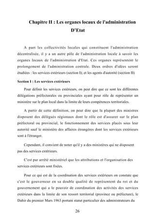 Chapitre II : Les organes locaux de l'administration
D’Etat
A part les collectivités locales qui constituent l'administration
décentralisée, il y a un autre pôle de l'administration locale à savoir les
organes locaux de l'administration d'Etat. Ces organes représentent le
prolongement de l'administration centrale. Deux ordres d'idées seront
étudiées : les services extérieurs (section I); et les agents d'autorité (section II)
Section I : Les services extérieurs
Pour définir les services extérieurs, on peut dire que ce sont les différentes
délégations préfectorales ou provinciales ayant pour rôle de représenter un
ministère sur le plan local dans la limite de leurs compétences territoriales.
A partir de cette définition, on peut dire que la plupart des ministres
disposent des délégués régionaux dont le rôle est d'assurer sur le plan
préfectoral ou provincial, le fonctionnement des services placés sous leur
autorité sauf le ministère des affaires étrangères dont les services extérieurs
sont à l'étranger.
Cependant, il convient de noter qu'il y a des ministères qui ne disposent
pas des services extérieurs.
C'est par arrêté ministériel que les attributions et l'organisation des
services extérieurs sont fixées.
Pour ce qui est de la coordination des services extérieurs on constate que
c'est le gouverneur en sa double qualité de représentent du roi et du
gouvernement qui a le pouvoir de coordination des activités des services
extérieurs dans la limite de son ressort territorial (province ou préfecture), le
Dahir du premier Mars 1963 portant statut particulier des administrateurs du
26
 