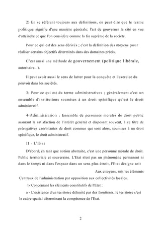 2) En se référant toujours aux définitions, on peut dire que le terme
politique signifie d'une manière générale: l'art de gouverner la cité en vue
d'atteindre ce que l'on considère comme la fin suprême de la société.
Pour ce qui est des sens dérivés ; c'est la définition des moyens pour
réaliser certains objectifs déterminés dans des domaines précis.
C’est aussi une méthode de gouvernement (politique libérale,
autoritaire...).
Il peut avoir aussi le sens de lutter pour la conquête et l'exercice du
pouvoir dans les sociétés.
3- Pour ce qui est du terme administratives ; généralement c'est un
ensemble d'institutions soumises à un droit spécifique qu'est le droit
administratif.
4-Administration : Ensemble de personnes morales de droit public
assurant la satisfaction de l'intérêt général et disposant souvent, à ce titre de
prérogatives exorbitantes de droit commun qui sont alors, soumises à un droit
spécifique, le droit administratif.
II - L'Etat
D'abord, en tant que notion abstraite, c'est une personne morale de droit.
Public territoriale et souveraine. L'Etat n'est pas un phénomène permanent ni
dans le temps ni dans l'espace dans un sens plus étroit, l'Etat désigne soit
Aux citoyens, soit les éléments
Centraux de l'administration par opposition aux collectivités locales.
1- Concernant les éléments constitutifs de l'Etat :
a - L'existence d'un territoire délimité par des frontières, le territoire c'est
le cadre spatial déterminant la compétence de l'Etat.
2
 