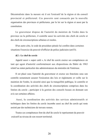 Décentralisée dans la mesure où il est l'exécutif de la région et du conseil
provincial et préfectoral. Ces pouvoirs sont consacrés par la nouvelle
organisation des provinces et préfectures, par la loi sur la région et aussi par la
constitution.
Le gouverneur dispose de l'autorité du maintien de l'ordre dans la
province ou la préfecture, il contrôle aussi les activités des chefs de cercle et
des chefs de circonscriptions urbaines et rurales.
D'un autre côte, le code de procédure pénale lui confère dans certaines
situations l'exercice du pouvoir d'officier de police judiciaire (art33).
&2 : Le chef de cercle
Appelé aussi « super caïd », le chef de cercle exerce ses compétences en
tant qui agent d'autorité conformément aux dispositions du Dahir de 1963
relatif au statut particulier des administrateurs du ministère de l'intérieur.
Il est placé sous l'autorité du gouverneur et exerce ses fonctions sous son
contrôle notamment assurer l'exécution des lois et règlements et veille sur le
maintien de l'ordre, la sécurité ainsi que la tranquillité publique, le contrôle et
la coordination des activités des chefs de circonscriptions comprises dans les
limites du cercle ; participer à la gestion des conseils locaux en donnant son
avis sur certaines affaires.
Aussi, la coordination des activités des services administratifs et
techniques dans les limites du cercle incombe aussi au chef du cercle qui reste
assisté par des techniciens de travaux ruraux.
Toutes ces compétences font du chef de cercle le représentant du pouvoir
exécutif au niveau de son ressort territorial.
28
 