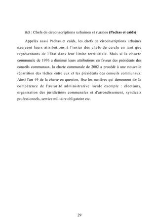 &3 : Chefs de circonscriptions urbaines et rurales (Pachas et caïds)
Appelés aussi Pachas et caïds, les chefs de circonscriptions urbaines
exercent leurs attributions à l'instar des chefs de cercle en tant que
représentants de l'Etat dans leur limite territoriale. Mais si la charte
communale de 1976 a diminué leurs attributions en faveur des présidents des
conseils communaux, la charte communale de 2002 a procédé à une nouvelle
répartition des tâches entre eux et les présidents des conseils communaux.
Ainsi l'art 49 de la charte en question, fixe les matières qui demeurent de la
compétence de l'autorité administrative locale exemple : élections,
organisation des juridictions communales et d'arrondissement, syndicats
professionnels, service militaire obligatoire etc.
29
 