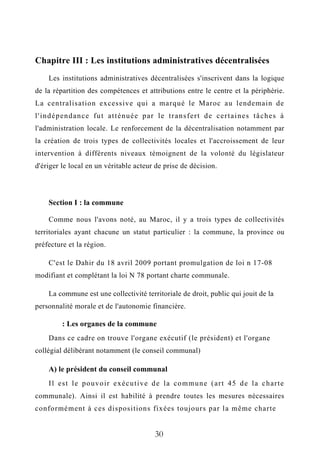Chapitre III : Les institutions administratives décentralisées
Les institutions administratives décentralisées s'inscrivent dans la logique
de la répartition des compétences et attributions entre le centre et la périphérie.
La centralisation excessive qui a marqué le Maroc au lendemain de
l'indépendance fut atténuée par le transfert de certaines tâches à
l'administration locale. Le renforcement de la décentralisation notamment par
la création de trois types de collectivités locales et l'accroissement de leur
intervention à différents niveaux témoignent de la volonté du législateur
d'ériger le local en un véritable acteur de prise de décision.
Section I : la commune
Comme nous l'avons noté, au Maroc, il y a trois types de collectivités
territoriales ayant chacune un statut particulier : la commune, la province ou
préfecture et la région.
C'est le Dahir du 18 avril 2009 portant promulgation de loi n 17-08
modifiant et complétant la loi N 78 portant charte communale.
La commune est une collectivité territoriale de droit, public qui jouit de la
personnalité morale et de l'autonomie financière.
: Les organes de la commune
Dans ce cadre on trouve l'organe exécutif (le président) et l'organe
collégial délibérant notamment (le conseil communal)
A) le président du conseil communal
Il est le pouvoir exécutive de la commune (art 45 de la charte
communale). Ainsi il est habilité à prendre toutes les mesures nécessaires
conformément à ces dispositions fixées toujours par la même charte
30
 