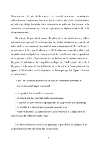 Notamment : il préside le conseil le conseil communal, représente
officiellement la commune dans tous les actes de la vie civile, administrative
et judiciaire, dirige l'administration communale et veille sur les intérêts de la
commune conformément aux lois et règlements en vigueur (article 45 de la
charte communale).
De même, le président exerce de plein droit les fonctions de police
administrative qui ont été attribuées par les textes antérieurs aux pachas et
caïds sauf certains domaines qui restent sous la responsabilité de ces derniers,
ce qui mène à dire que la charte a veillé à créer une répartition claire qui
empêche toute ambiguïté ou chevauchement de compétences entre le président
et les pachas et caïds. Généralement les attributions en la matière concernent :
l'hygiène, la salubrité et la tranquillité publique (art 50).Exemple : il veille à
l'hygiène et à la salubrité des habitations et de la voirie, à l'assainissement des
égouts, à l'élimination et à la répression de l'entreposage des dépôts d'ordures
en milieu habité.
Aussi, en sa qualité du président du conseil communal il procède à :
- L'exécution du budget communal
 La gestion des biens de la commune.
La conclusion des marchés publics communaux.
Il conclut les conventions de partenariat, de coopération et de jumelage.
IL procède à la prise de possession des dons et legs.
Fixation des tarifs de certaines taxes conformément à la législation en
vigueur dans le cadre de l'arrêté fiscal
La charte communale confère au président la possibilité de déléguer à un
ou plusieurs adjoints une partie des ses fonctions.
31
 