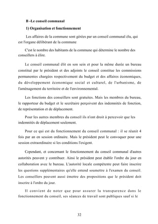 B -Le conseil communal
1) Organisation et fonctionnement
Les affaires de la commune sont gérées par un conseil communal élu, qui
est l'organe délibérant de la commune
C'est le nombre des habitants de la commune qui détermine le nombre des
conseillers à élire.
Le conseil communal élit en son sein et pour la même durée un bureau
constitué par le président et des adjoints le conseil constitue les commissions
permanentes chargées respectivement du budget et des affaires économiques,
du développement économique social et culturel, de l'urbanisme, de
l'aménagement du territoire et de l'environnemental.
Les fonctions des conseillers sont gratuites. Mais les membres du bureau,
le rapporteur du budget et le secrétaire perçoivent des indemnités de fonction,
de représentation et de déplacement.
Pour les autres membres du conseil ils n'ont droit à percevoir que les
indemnités de déplacement seulement.
Pour ce qui est du fonctionnement du conseil communal : il se réunit 4
fois par an en session ordinaire. Mais le président peut le convoquer pour une
session extraordinaire si les conditions l'exigent.
Cependant, et concernant le fonctionnement du conseil communal d'autres
autorités peuvent y contribuer. Ainsi le président peut établir l'ordre du jour en
collaboration avec le bureau. L'autorité locale compétente peut faire inscrire
les questions supplémentaires qu'elle entend soumettre à l'examen du conseil.
Les conseillers peuvent aussi émettre des propositions que le président doit
inscrire à l'ordre du jour.
Il convient de noter que pour assurer la transparence dans le
fonctionnement du conseil, ses séances de travail sont publiques sauf si le
32
 