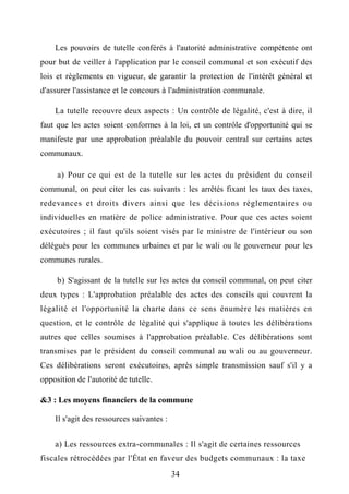 Les pouvoirs de tutelle conférés à l'autorité administrative compétente ont
pour but de veiller à l'application par le conseil communal et son exécutif des
lois et règlements en vigueur, de garantir la protection de l'intérêt général et
d'assurer l'assistance et le concours à l'administration communale.
La tutelle recouvre deux aspects : Un contrôle de légalité, c'est à dire, il
faut que les actes soient conformes à la loi, et un contrôle d'opportunité qui se
manifeste par une approbation préalable du pouvoir central sur certains actes
communaux.
a) Pour ce qui est de la tutelle sur les actes du président du conseil
communal, on peut citer les cas suivants : les arrêtés fixant les taux des taxes,
redevances et droits divers ainsi que les décisions réglementaires ou
individuelles en matière de police administrative. Pour que ces actes soient
exécutoires ; il faut qu'ils soient visés par le ministre de l'intérieur ou son
délégués pour les communes urbaines et par le wali ou le gouverneur pour les
communes rurales.
b) S'agissant de la tutelle sur les actes du conseil communal, on peut citer
deux types : L'approbation préalable des actes des conseils qui couvrent la
légalité et l'opportunité la charte dans ce sens énumère les matières en
question, et le contrôle de légalité qui s'applique à toutes les délibérations
autres que celles soumises à l'approbation préalable. Ces délibérations sont
transmises par le président du conseil communal au wali ou au gouverneur.
Ces délibérations seront exécutoires, après simple transmission sauf s'il y a
opposition de l'autorité de tutelle.
&3 : Les moyens financiers de la commune
Il s'agit des ressources suivantes :
a) Les ressources extra-communales : Il s'agit de certaines ressources
fiscales rétrocédées par l'État en faveur des budgets communaux : la taxe
34
 