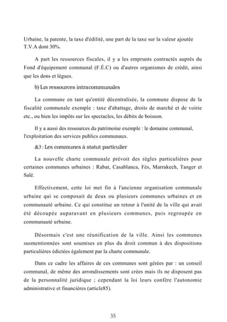 Urbaine, la patente, la taxe d'édilité, une part de la taxe sur la valeur ajoutée
T.V.A dont 30%.
A part les ressources fiscales, il y a les emprunts contractés auprès du
Fond d'équipement communal (F.É.C) ou d'autres organismes de crédit, ainsi
que les dons et lègues.
b) Les ressources intra-communales
La commune en tant qu'entité décentralisée, la commune dispose de la
fiscalité communale exemple : taxe d'abattage, droits de marché et de voirie
etc., ou bien les impôts sur les spectacles, les débits de boisson.
Il y a aussi des ressources du patrimoine exemple : le domaine communal,
l'exploitation des services publics communaux.
&3 : Les communes à statut particulier
La nouvelle charte communale prévoit des règles particulières pour
certaines communes urbaines : Rabat, Casablanca, Fès, Marrakech, Tanger et
Salé.
Effectivement, cette loi met fin à l'ancienne organisation communale
urbaine qui se composait de deux ou plusieurs communes urbaines et en
communauté urbaine. Ce qui constitue un retour à l'unité de la ville qui avait
été découpée auparavant en plusieurs communes, puis regroupée en
communauté urbaine.
Désormais c'est une réunification de la ville. Ainsi les communes
susmentionnées sont soumises en plus du droit commun à des dispositions
particulières édictées également par la charte communale.
Dans ce cadre les affaires de ces communes sont gérées par : un conseil
communal, de même des arrondissements sont crées mais ils ne disposent pas
de la personnalité juridique ; cependant la loi leurs confère l'autonomie
administrative et financières (article85).
35
 