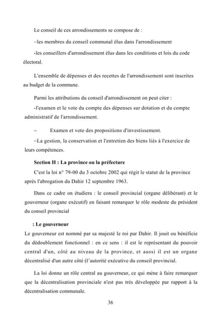 Le conseil de ces arrondissements se compose de :
les membres du conseil communal élus dans l'arrondissement
-les conseillers d'arrondissement élus dans les conditions et lois du code
électoral.
L'ensemble de dépenses et des recettes de l'arrondissement sont inscrites
au budget de la commune.
Parmi les attributions du conseil d'arrondissement on peut citer :
-l'examen et le vote du compte des dépenses sur dotation et du compte
administratif de l'arrondissement.
 Examen et vote des propositions d'investissement.
La gestion, la conservation et l'entretien des biens liés à l'exercice de
leurs compétences.
Section II : La province ou la préfecture
C'est la loi n° 79-00 du 3 octobre 2002 qui régit le statut de la province
après l'abrogation du Dahir 12 septembre 1963.
Dans ce cadre on étudiera : le conseil provincial (organe délibérant) et le
gouverneur (organe exécutif) en faisant remarquer le rôle modeste du président
du conseil provincial
: Le gouverneur
Le gouverneur est nommé par sa majesté le roi par Dahir. Il jouit ou bénéficie
du dédoublement fonctionnel : en ce sens : il est le représentant du pouvoir
central d'un, côté au niveau de la province, et aussi il est un organe
décentralisé d'un autre côté (l’autorité exécutive du conseil provincial.
La loi donne un rôle central au gouverneur, ce qui mène à faire remarquer
que la décentralisation provinciale n'est pas très développée par rapport à la
décentralisation communale.
36
 