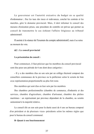 Le gouverneur est l'autorité exécutive du budget en sa qualité
d'ordonnateur ; fixe les taux des taxes et redevances, conclut les contrats et les
marchés, gère le domaine provincial. Mais, il doit informer le conseil des
mesures d'exécution prises, une procédure de contrôle est prévue qui permet au
conseil de transmettre le cas échéant l'affaire litigieuse au tribunal
administratif.
Il assiste à la séance de l'examen du compte administratif, mais il se retire
au moment du vote.
&2 : Le conseil provincial
La présentation du conseil :
Pour commencer, il faut préciser que les membres du conseil provincial
sont élus pour une période de 6 ans dont deux catégories :
- Il y a des membres élus en son sein par un collège électoral composé des
conseillers communaux de la province ou la préfecture selon le scrutin de liste
avec représentation proportionnelle au plus fort reste.
Des membres qui sont élus en leur sein par les membres
Des chambres professionnelles (chambre de commerce, d'industrie et des
services, chambre d'agriculture, chambre d'artisanat, chambre des pêches
maritimes : un représentant par province dépendant de la chambre, au scrutin
uninominal à la majorité relative.
Le conseil élit en son sein pour la durée aussi de 6 ans un bureau composé
d'un président et de plusieurs vices- présidents selon les mêmes règles que
pour le bureau du conseil communal.
B- Quant à son fonctionnement
37
 