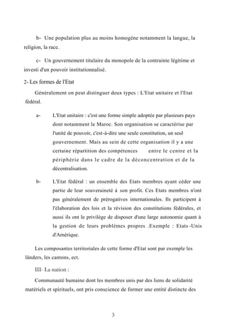 b- Une population plus au moins homogène notamment la langue, la
religion, la race.
c- Un gouvernement titulaire du monopole de la contrainte légitime et
investi d'un pouvoir institutionnalisé.
2- Les formes de l'Etat
Généralement on peut distinguer deux types : L'Etat unitaire et l'Etat
fédéral.
a- L'Etat unitaire : c'est une forme simple adoptée par plusieurs pays
dont notamment le Maroc. Son organisation se caractérise par
l'unité de pouvoir, c'est-à-dire une seule constitution, un seul
gouvernement. Mais au sein de cette organisation il y a une
certaine répartition des compétences entre le centre et la
périphérie dans le cadre de la déconcentration et de la
décentralisation.
b- L'Etat fédéral : un ensemble des Etats membres ayant céder une
partie de leur souveraineté à son profit. Ces Etats membres n'ont
pas généralement de prérogatives internationales. Ils participent à
l'élaboration des lois et la révision des constitutions fédérales, et
aussi ils ont le privilège de disposer d'une large autonomie quant à
la gestion de leurs problèmes propres .Exemple : Etats -Unis
d'Amérique.
Les composantes territoriales de cette forme d'Etat sont par exemple les
lânders, les cantons, ect.
III- La nation :
Communauté humaine dont les membres unis par des liens de solidarité
matériels et spirituels, ont pris conscience de former une entité distincte des
3
 