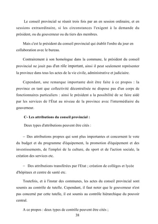 Le conseil provincial se réunit trois fois par an en session ordinaire, et en
sessions extraordinaire, si les circonstances l'exigent à la demande du
président, ou du gouverneur ou du tiers des membres.
Mais c'est le président du conseil provincial qui établit l'ordre du jour en
collaboration avec le bureau.
Contrairement à son homologue dans la commune, le président du conseil
provincial ne jouit pas d'un rôle important, ainsi il peut seulement représenter
la province dans tous les actes de la vie civile, administrative et judiciaire.
Cependant, une remarque importante doit être faite à ce propos : la
province en tant que collectivité décentralisée ne dispose pas d'un corps de
fonctionnaires particuliers : ainsi le président a la possibilité de se faire aidé
par les services de l'État au niveau de la province avec l'intermédiaire du
gouverneur.
C- Les attributions du conseil provincial :
Deux types d'attributions peuvent être cités :
 Des attributions propres qui sont plus importantes et concernent le vote
du budget et du programme d'équipement, la promotion d'équipement et des
investissements, de l'emploi de la culture, du sport et de l'action sociale, la
création des services etc.
 Des attributions transférées par l'Etat ; création de collèges et lycée
d'hôpitaux et centre de santé etc.
Toutefois, et à l'instar des communes, les actes du conseil provincial sont
soumis au contrôle de tutelle. Cependant, il faut noter que le gouverneur n'est
pas concerné par cette tutelle, il est soumis au contrôle hiérarchique du pouvoir
central.
A ce propos : deux types de contrôle peuvent être cités ;
38
 