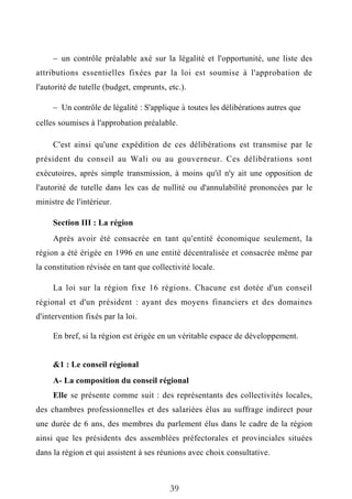  un contrôle préalable axé sur la légalité et l'opportunité, une liste des
attributions essentielles fixées par la loi est soumise à l'approbation de
l'autorité de tutelle (budget, emprunts, etc.).
 Un contrôle de légalité : S'applique à toutes les délibérations autres que
celles soumises à l'approbation préalable.
C'est ainsi qu'une expédition de ces délibérations est transmise par le
président du conseil au Wali ou au gouverneur. Ces délibérations sont
exécutoires, après simple transmission, à moins qu'il n'y ait une opposition de
l'autorité de tutelle dans les cas de nullité ou d'annulabilité prononcées par le
ministre de l'intérieur.
Section III : La région
Après avoir été consacrée en tant qu'entité économique seulement, la
région a été érigée en 1996 en une entité décentralisée et consacrée même par
la constitution révisée en tant que collectivité locale.
La loi sur la région fixe 16 régions. Chacune est dotée d'un conseil
régional et d'un président : ayant des moyens financiers et des domaines
d'intervention fixés par la loi.
En bref, si la région est érigée en un véritable espace de développement.
&1 : Le conseil régional
A- La composition du conseil régional
Elle se présente comme suit : des représentants des collectivités locales,
des chambres professionnelles et des salariées élus au suffrage indirect pour
une durée de 6 ans, des membres du parlement élus dans le cadre de la région
ainsi que les présidents des assemblées préfectorales et provinciales situées
dans la région et qui assistent à ses réunions avec choix consultative.
39
 