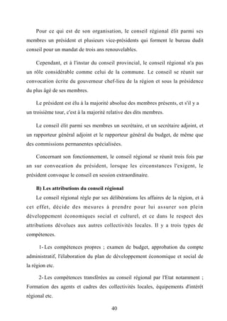 Pour ce qui est de son organisation, le conseil régional élit parmi ses
membres un président et plusieurs vice-présidents qui forment le bureau dudit
conseil pour un mandat de trois ans renouvelables.
Cependant, et à l'instar du conseil provincial, le conseil régional n'a pas
un rôle considérable comme celui de la commune. Le conseil se réunit sur
convocation écrite du gouverneur chef-lieu de la région et sous la présidence
du plus âgé de ses membres.
Le président est élu à la majorité absolue des membres présents, et s'il y a
un troisième tour, c'est à la majorité relative des dits membres.
Le conseil élit parmi ses membres un secrétaire, et un secrétaire adjoint, et
un rapporteur général adjoint et le rapporteur général du budget, de même que
des commissions permanentes spécialisées.
Concernant son fonctionnement, le conseil régional se réunit trois fois par
an sur convocation du président, lorsque les circonstances l'exigent, le
président convoque le conseil en session extraordinaire.
B) Les attributions du conseil régional
Le conseil régional règle par ses délibérations les affaires de la région, et à
cet effet, décide des mesures à prendre pour lui assurer son plein
développement économiques social et culturel, et ce dans le respect des
attributions dévolues aux autres collectivités locales. Il y a trois types de
compétences.
1- Les compétences propres ; examen de budget, approbation du compte
administratif, l'élaboration du plan de développement économique et social de
la région etc.
2- Les compétences transférées au conseil régional par l'Etat notamment ;
Formation des agents et cadres des collectivités locales, équipements d'intérêt
régional etc.
40
 