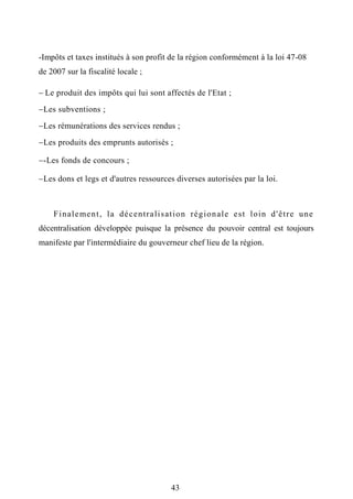 -Impôts et taxes institués à son profit de la région conformément à la loi 47-08
de 2007 sur la fiscalité locale ;
 Le produit des impôts qui lui sont affectés de l'Etat ;
Les subventions ;
Les rémunérations des services rendus ;
Les produits des emprunts autorisés ;
-Les fonds de concours ;
Les dons et legs et d'autres ressources diverses autorisées par la loi.
Finalement, la décentralisation régionale est loin d'être une
décentralisation développée puisque la présence du pouvoir central est toujours
manifeste par l'intermédiaire du gouverneur chef lieu de la région.
43
 