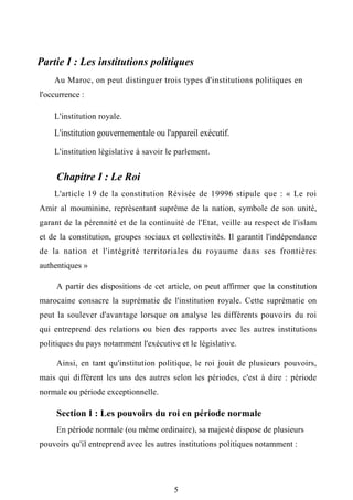 Partie I : Les institutions politiques
Au Maroc, on peut distinguer trois types d'institutions politiques en
l'occurrence :
L'institution royale.
L'institution gouvernementale ou l'appareil exécutif.
L'institution législative à savoir le parlement.
Chapitre I : Le Roi
L'article 19 de la constitution Révisée de 19996 stipule que : « Le roi
Amir al mouminine, représentant suprême de la nation, symbole de son unité,
garant de la pérennité et de la continuité de l'Etat, veille au respect de l'islam
et de la constitution, groupes sociaux et collectivités. Il garantit l'indépendance
de la nation et l'intégrité territoriales du royaume dans ses frontières
authentiques »
A partir des dispositions de cet article, on peut affirmer que la constitution
marocaine consacre la suprématie de l'institution royale. Cette suprématie on
peut la soulever d'avantage lorsque on analyse les différents pouvoirs du roi
qui entreprend des relations ou bien des rapports avec les autres institutions
politiques du pays notamment l'exécutive et le législative.
Ainsi, en tant qu'institution politique, le roi jouit de plusieurs pouvoirs,
mais qui différent les uns des autres selon les périodes, c'est à dire : période
normale ou période exceptionnelle.
Section I : Les pouvoirs du roi en période normale
En période normale (ou même ordinaire), sa majesté dispose de plusieurs
pouvoirs qu'il entreprend avec les autres institutions politiques notamment :
5
 