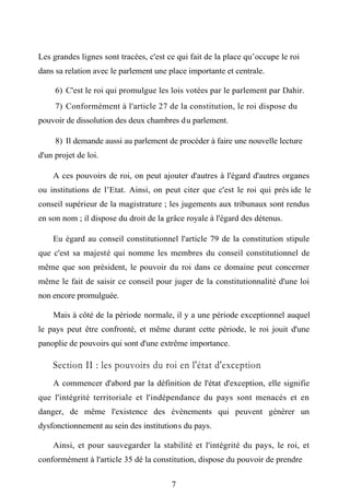 Les grandes lignes sont tracées, c'est ce qui fait de la place qu’occupe le roi
dans sa relation avec le parlement une place importante et centrale.
6) C'est le roi qui promulgue les lois votées par le parlement par Dahir.
7) Conformément à l'article 27 de la constitution, le roi dispose du
pouvoir de dissolution des deux chambres du parlement.
8) Il demande aussi au parlement de procéder à faire une nouvelle lecture
d'un projet de loi.
A ces pouvoirs de roi, on peut ajouter d'autres à l'égard d'autres organes
ou institutions de l’Etat. Ainsi, on peut citer que c'est le roi qui prés ide le
conseil supérieur de la magistrature ; les jugements aux tribunaux sont rendus
en son nom ; il dispose du droit de la grâce royale à l'égard des détenus.
Eu égard au conseil constitutionnel l'article 79 de la constitution stipule
que c'est sa majesté qui nomme les membres du conseil constitutionnel de
même que son président, le pouvoir du roi dans ce domaine peut concerner
même le fait de saisir ce conseil pour juger de la constitutionnalité d'une loi
non encore promulguée.
Mais à côté de la période normale, il y a une période exceptionnel auquel
le pays peut être confronté, et même durant cette période, le roi jouit d'une
panoplie de pouvoirs qui sont d'une extrême importance.
Section II : les pouvoirs du roi en l'état d'exception
A commencer d'abord par la définition de l'état d'exception, elle signifie
que l'intégrité territoriale et l'indépendance du pays sont menacés et en
danger, de même l'existence des évènements qui peuvent générer un
dysfonctionnement au sein des institutions du pays.
Ainsi, et pour sauvegarder la stabilité et l'intégrité du pays, le roi, et
conformément à l'article 35 dé la constitution, dispose du pouvoir de prendre
7
 