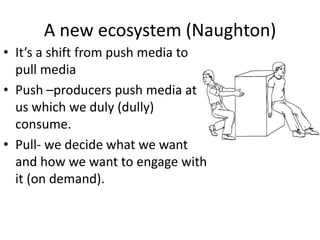 A new ecosystem (Naughton)
• It’s a shift from push media to
  pull media
• Push –producers push media at
  us which we duly (dully)
  consume.
• Pull- we decide what we want
  and how we want to engage with
  it (on demand).
 