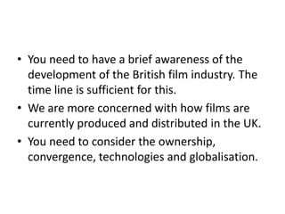 • You need to have a brief awareness of the
  development of the British film industry. The
  time line is sufficient for this.
• We are more concerned with how films are
  currently produced and distributed in the UK.
• You need to consider the ownership,
  convergence, technologies and globalisation.
 