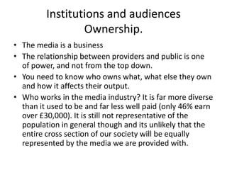Institutions and audiences
                 Ownership.
• The media is a business
• The relationship between providers and public is one
  of power, and not from the top down.
• You need to know who owns what, what else they own
  and how it affects their output.
• Who works in the media industry? It is far more diverse
  than it used to be and far less well paid (only 46% earn
  over £30,000). It is still not representative of the
  population in general though and its unlikely that the
  entire cross section of our society will be equally
  represented by the media we are provided with.
 