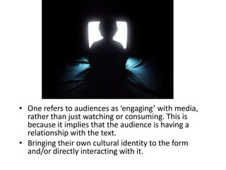 • One refers to audiences as ‘engaging’ with media,
  rather than just watching or consuming. This is
  because it implies that the audience is having a
  relationship with the text.
• Bringing their own cultural identity to the form
  and/or directly interacting with it.
 