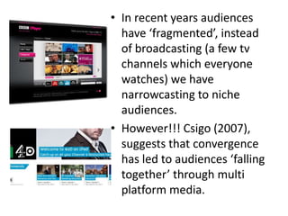 • In recent years audiences
  have ‘fragmented’, instead
  of broadcasting (a few tv
  channels which everyone
  watches) we have
  narrowcasting to niche
  audiences.
• However!!! Csigo (2007),
  suggests that convergence
  has led to audiences ‘falling
  together’ through multi
  platform media.
 