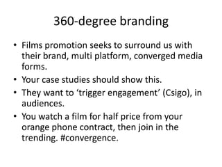 360-degree branding
• Films promotion seeks to surround us with
  their brand, multi platform, converged media
  forms.
• Your case studies should show this.
• They want to ‘trigger engagement’ (Csigo), in
  audiences.
• You watch a film for half price from your
  orange phone contract, then join in the
  trending. #convergence.
 