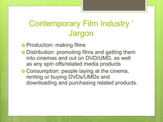 Contemporary Film Industry ‘
Jargon
 Production: making films
 Distribution: promoting films and getting them
into cinemas and out on DVD/UMD, as well
as any spin offs/related media products
 Consumption: people laying at the cinema,
renting or buying DVDs/UMDs and
downloading and purchasing related products.
 
