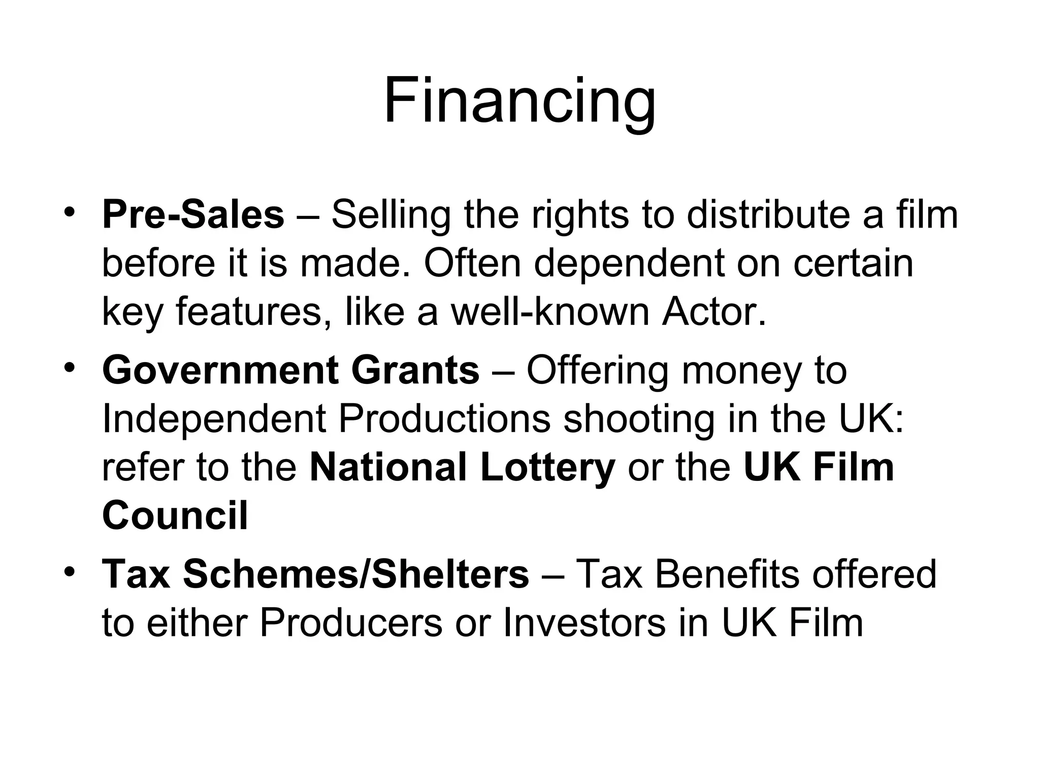 Financing Pre-Sales  – Selling the rights to distribute a film before it is made. Often dependent on certain key features, like a well-known Actor. Government Grants  – Offering money to Independent Productions shooting in the UK: refer to the  National Lottery  or the  UK Film Council Tax Schemes/Shelters  – Tax Benefits offered to either Producers or Investors in UK Film 