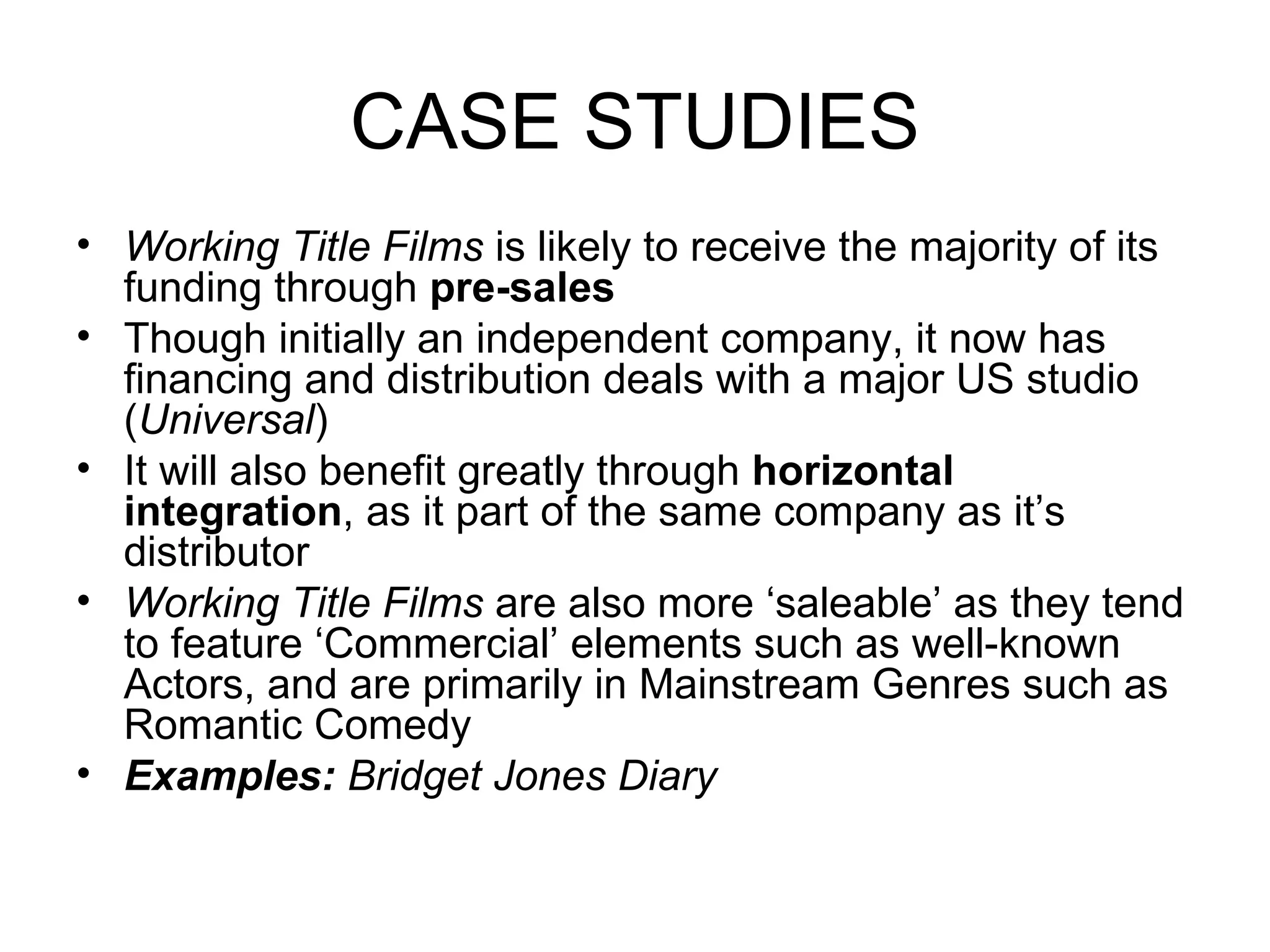 CASE STUDIES Working Title Films  is likely to receive the majority of its funding through  pre-sales Though initially an independent company, it now has financing and distribution deals with a major US studio ( Universal ) It will also benefit greatly through  horizontal integration , as it part of the same company as it’s distributor Working Title Films  are also more ‘saleable’ as they tend to feature ‘Commercial’ elements such as well-known Actors, and are primarily in Mainstream Genres such as Romantic Comedy Examples:  Bridget Jones Diary 
