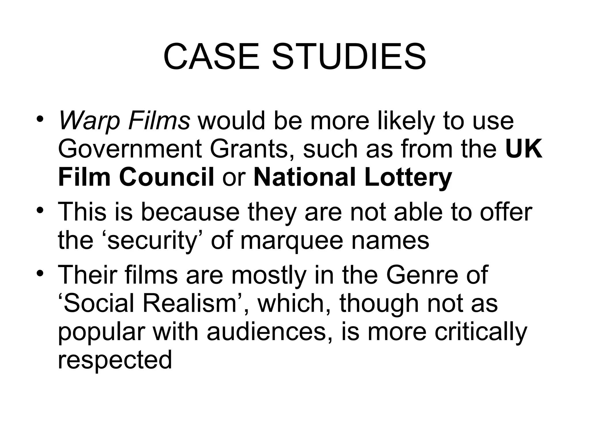 CASE STUDIES Warp Films  would be more likely to use Government Grants, such as from the  UK Film Council  or  National Lottery This is because they are not able to offer the ‘security’ of marquee names Their films are mostly in the Genre of ‘Social Realism’, which, though not as popular with audiences, is more critically respected 