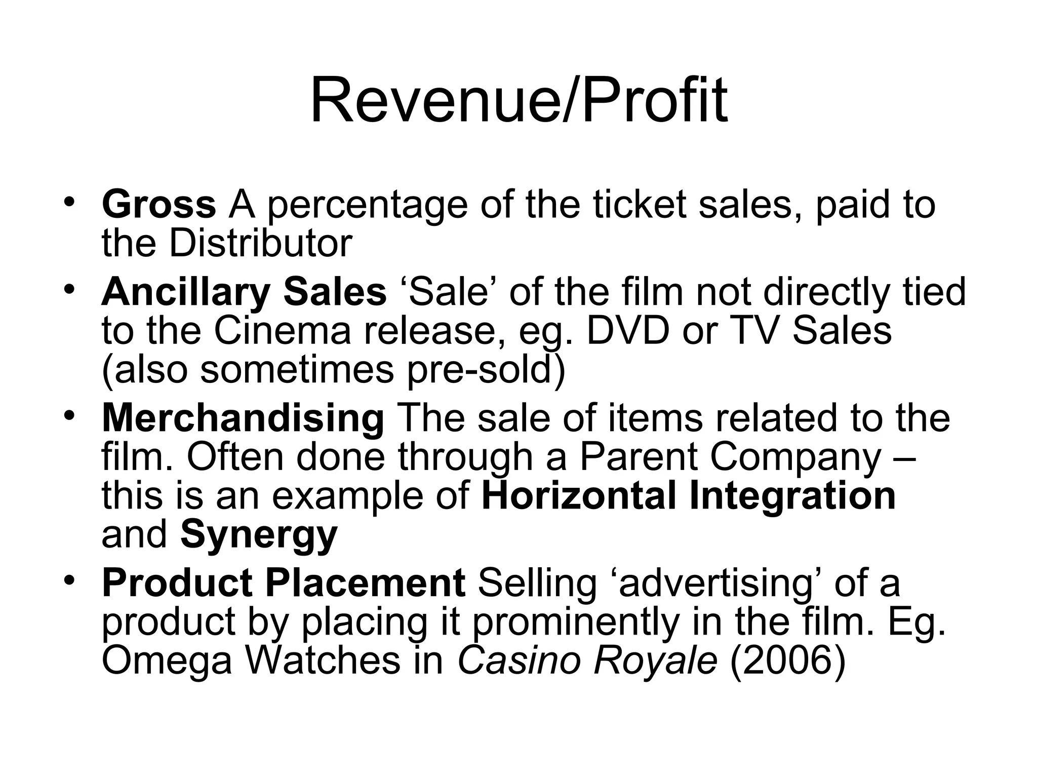 Revenue/Profit Gross  A percentage of the ticket sales, paid to the Distributor Ancillary Sales  ‘Sale’ of the film not directly tied to the Cinema release, eg. DVD or TV Sales (also sometimes pre-sold) Merchandising  The sale of items related to the film. Often done through a Parent Company – this is an example of  Horizontal Integration  and  Synergy Product Placement  Selling ‘advertising’ of a product by placing it prominently in the film. Eg. Omega Watches in  Casino Royale  (2006) 