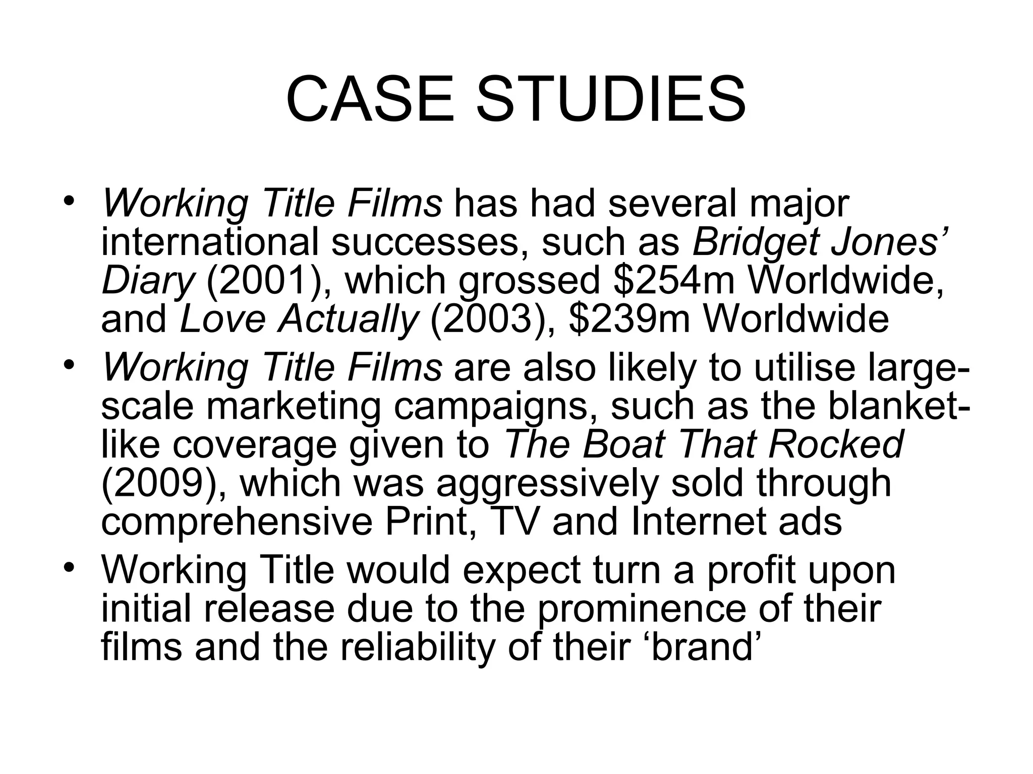 CASE STUDIES Working Title Films  has had several major international successes, such as  Bridget Jones’ Diary  (2001), which grossed $254m Worldwide, and  Love Actually  (2003), $239m Worldwide Working Title Films  are also likely to utilise large-scale marketing campaigns, such as the blanket-like coverage given to  The Boat That Rocked  (2009), which was aggressively sold through comprehensive Print, TV and Internet ads Working Title would expect turn a profit upon initial release due to the prominence of their films and the reliability of their ‘brand’ 