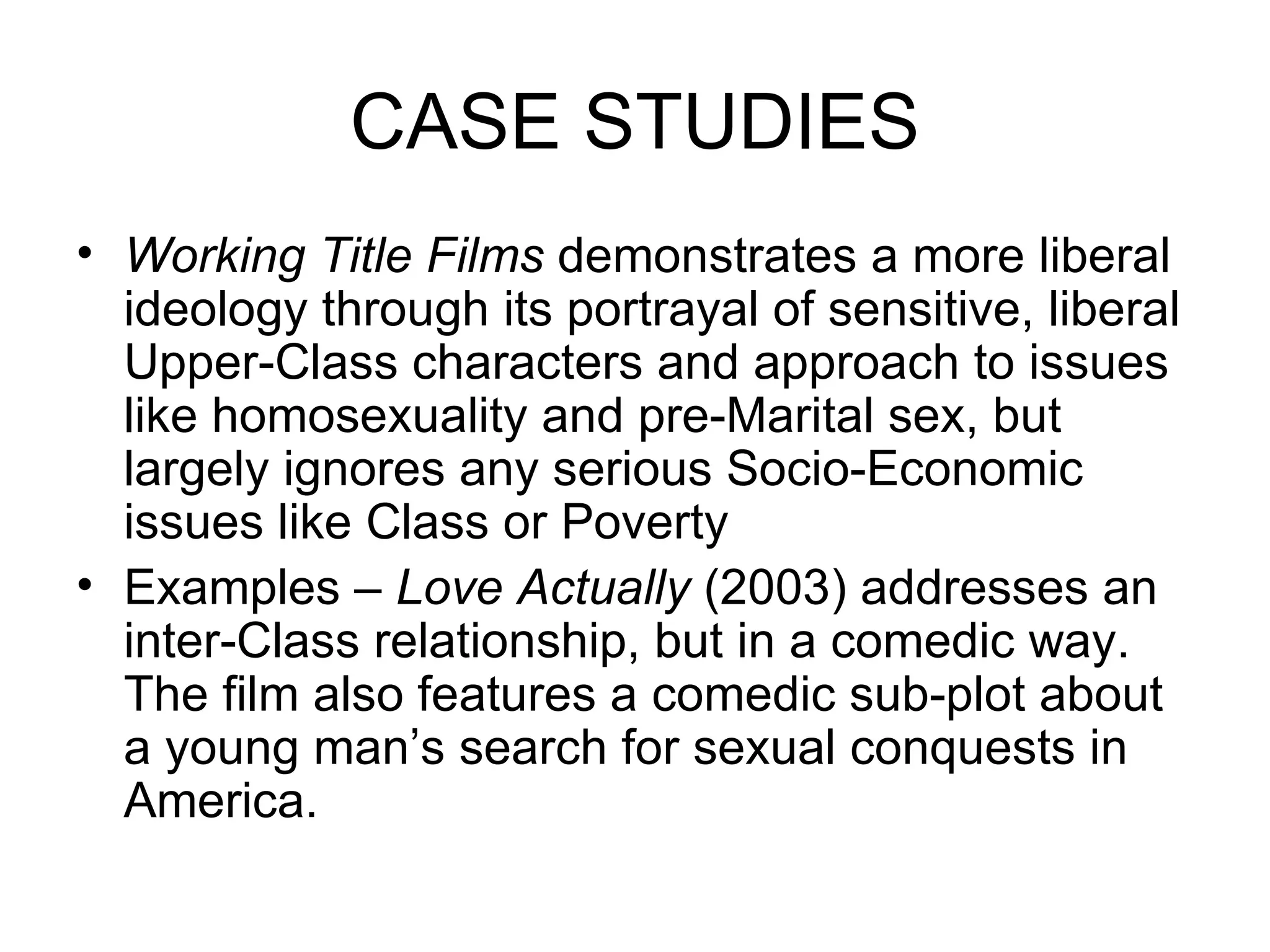 CASE STUDIES Working Title Films  demonstrates a more liberal ideology through its portrayal of sensitive, liberal Upper-Class characters and approach to issues like homosexuality and pre-Marital sex, but largely ignores any serious Socio-Economic issues like Class or Poverty Examples –  Love Actually  (2003) addresses an inter-Class relationship, but in a comedic way. The film also features a comedic sub-plot about a young man’s search for sexual conquests in America. 