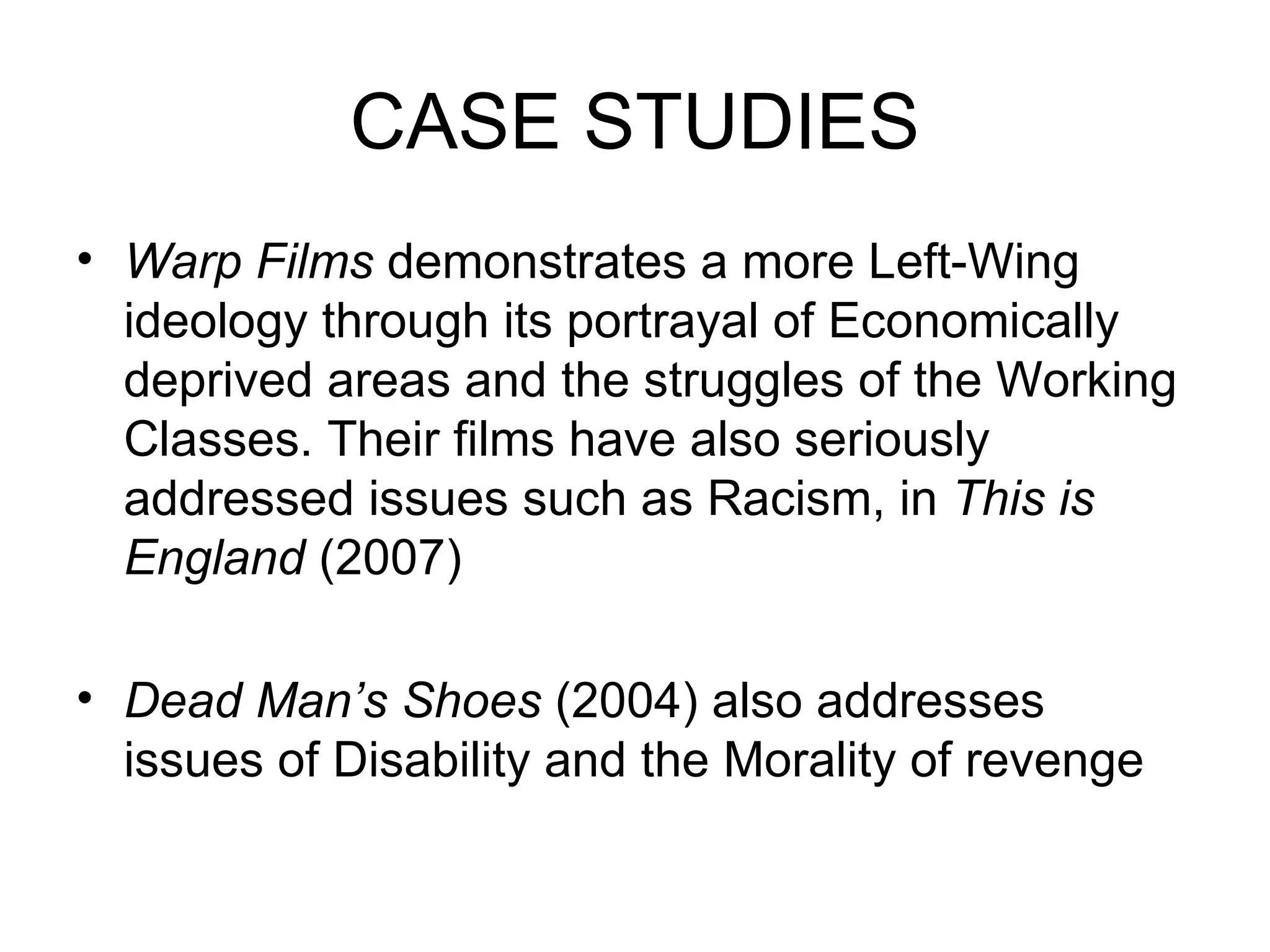 CASE STUDIES Warp Films  demonstrates a more Left-Wing ideology through its portrayal of Economically deprived areas and the struggles of the Working Classes. Their films have also seriously addressed issues such as Racism, in  This is England  (2007) Dead Man’s Shoes  (2004) also addresses issues of Disability and the Morality of revenge 