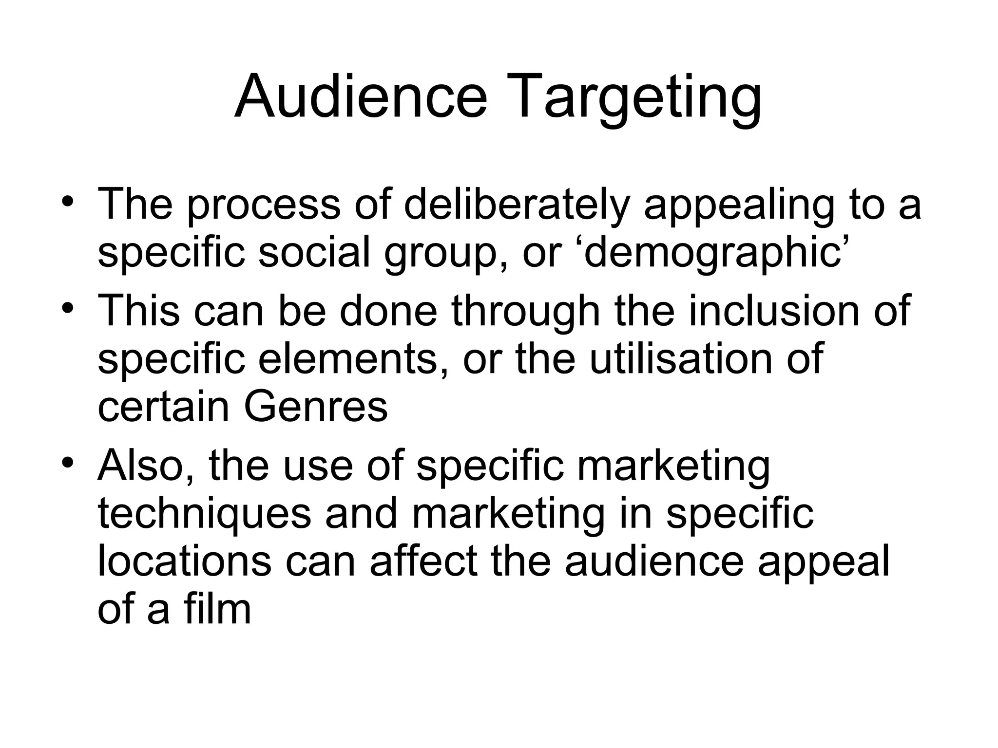 Audience Targeting The process of deliberately appealing to a specific social group, or ‘demographic’ This can be done through the inclusion of specific elements, or the utilisation of certain Genres Also, the use of specific marketing techniques and marketing in specific locations can affect the audience appeal of a film 