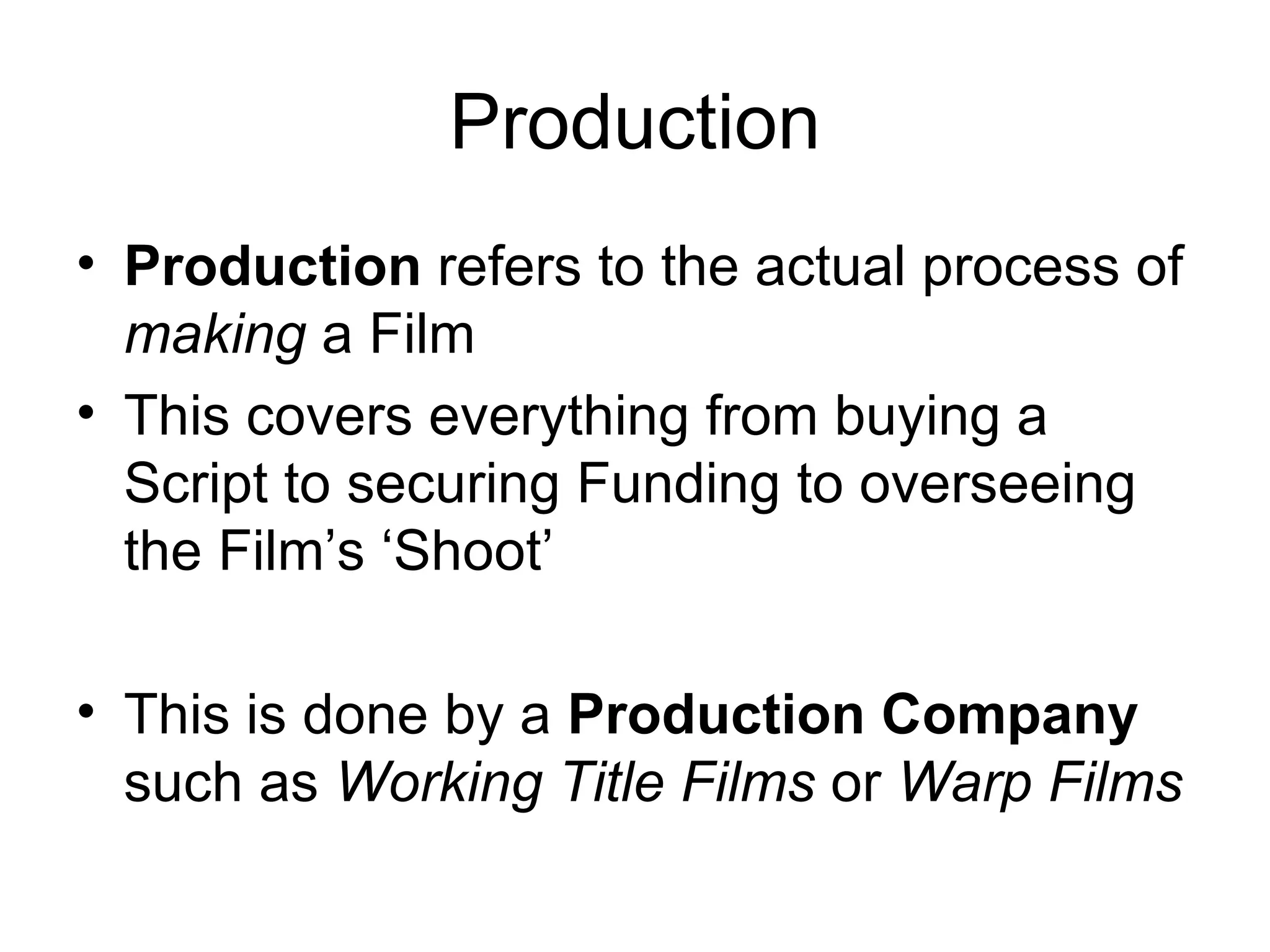 Production Production  refers to   the actual process of  making  a Film This covers everything from buying a Script to securing Funding to overseeing the Film’s ‘Shoot’ This is done by a  Production Company  such as  Working Title Films  or  Warp Films 