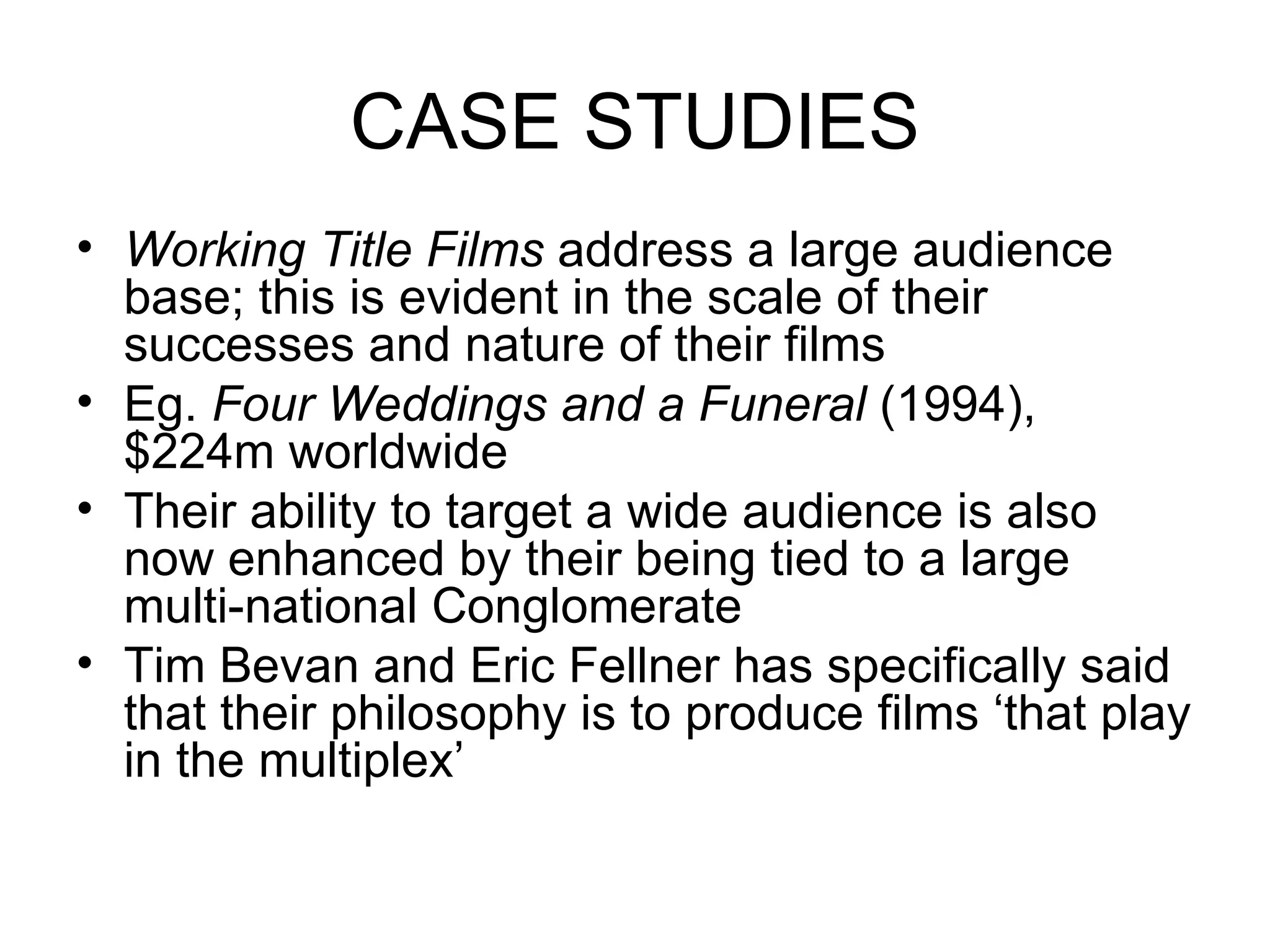 CASE STUDIES Working Title Films  address a large audience base; this is evident in the scale of their successes and nature of their films Eg.  Four Weddings and a Funeral  (1994), $224m worldwide Their ability to target a wide audience is also now enhanced by their being tied to a large multi-national Conglomerate Tim Bevan and Eric Fellner has specifically said that their philosophy is to produce films ‘that play in the multiplex’ 