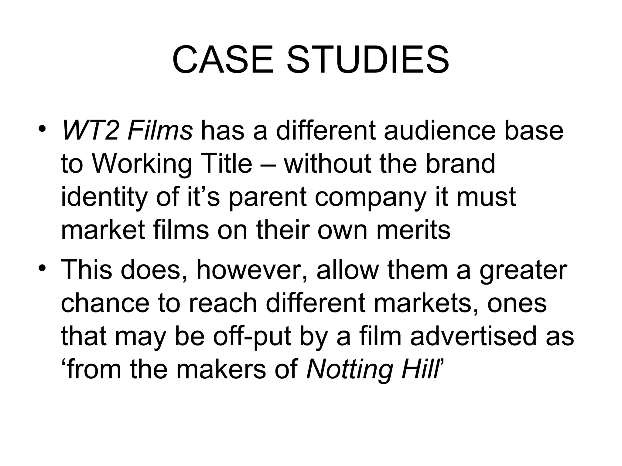 CASE STUDIES WT2 Films  has a different audience base to Working Title – without the brand identity of it’s parent company it must market films on their own merits This does, however, allow them a greater chance to reach different markets, ones that may be off-put by a film advertised as ‘from the makers of  Notting Hill ’ 