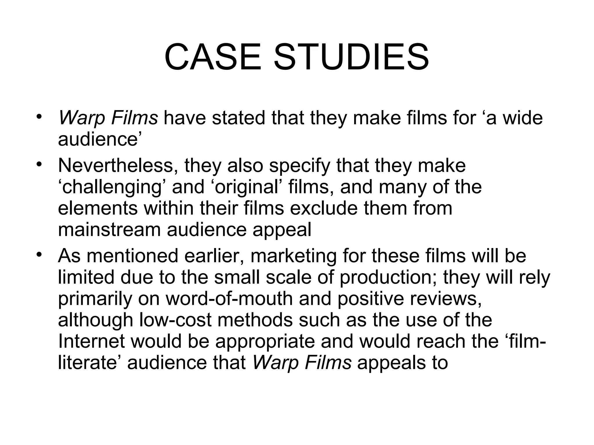CASE STUDIES Warp Films  have stated that they make films for ‘a wide audience’ Nevertheless, they also specify that they make ‘challenging’ and ‘original’ films, and many of the elements within their films exclude them from mainstream audience appeal As mentioned earlier, marketing for these films will be limited due to the small scale of production; they will rely primarily on word-of-mouth and positive reviews, although low-cost methods such as the use of the Internet would be appropriate and would reach the ‘film-literate’ audience that  Warp Films  appeals to  