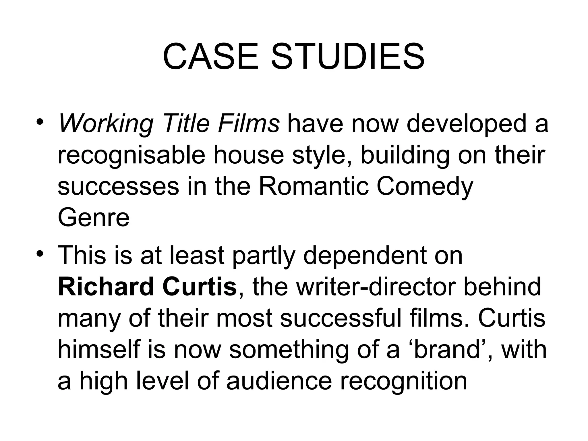 CASE STUDIES Working Title Films  have now developed a recognisable house style, building on their successes in the Romantic Comedy Genre This is at least partly dependent on  Richard Curtis , the writer-director behind many of their most successful films. Curtis himself is now something of a ‘brand’, with a high level of audience recognition 