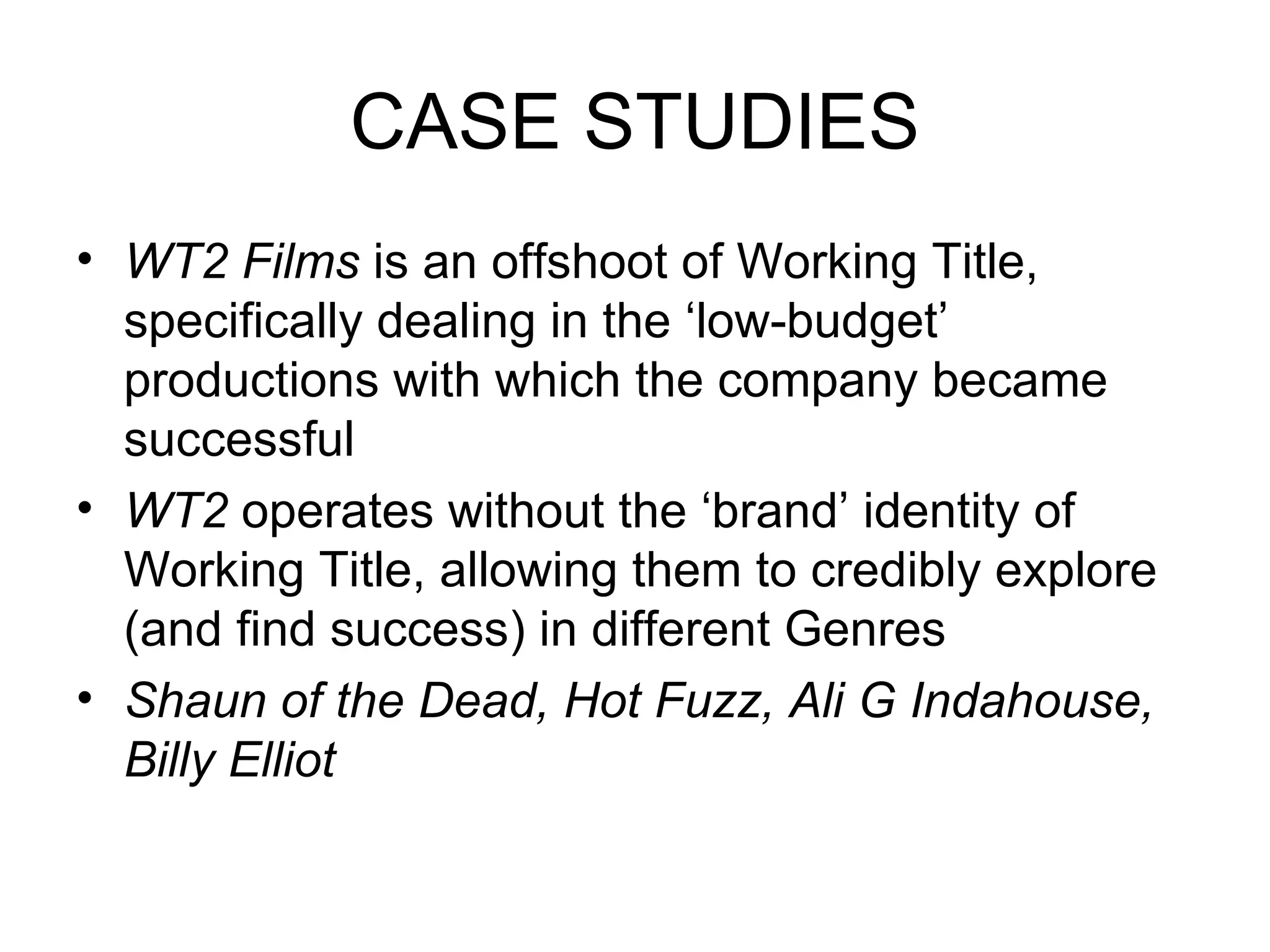 CASE STUDIES WT2 Films  is an offshoot of Working Title, specifically dealing in the ‘low-budget’ productions with which the company became successful WT2  operates without the ‘brand’ identity of Working Title, allowing them to credibly explore (and find success) in different Genres Shaun of the Dead, Hot Fuzz, Ali G Indahouse, Billy Elliot 