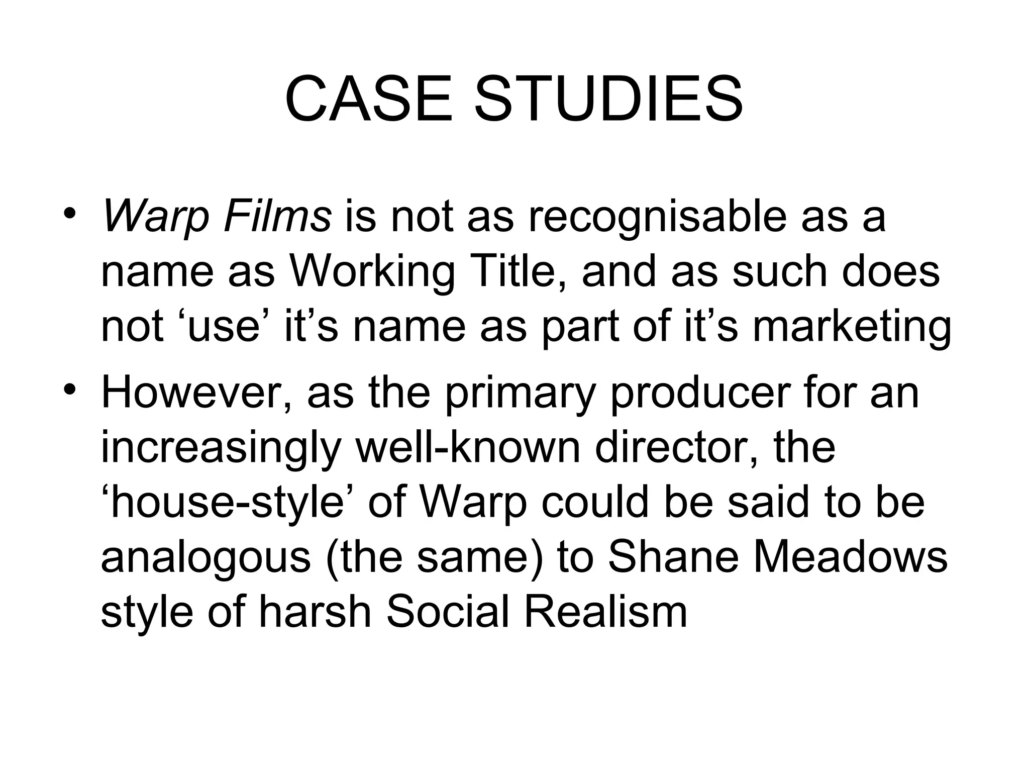CASE STUDIES Warp Films  is not as recognisable as a name as Working Title, and as such does not ‘use’ it’s name as part of it’s marketing However, as the primary producer for an increasingly well-known director, the ‘house-style’ of Warp could be said to be analogous (the same) to Shane Meadows style of harsh Social Realism 