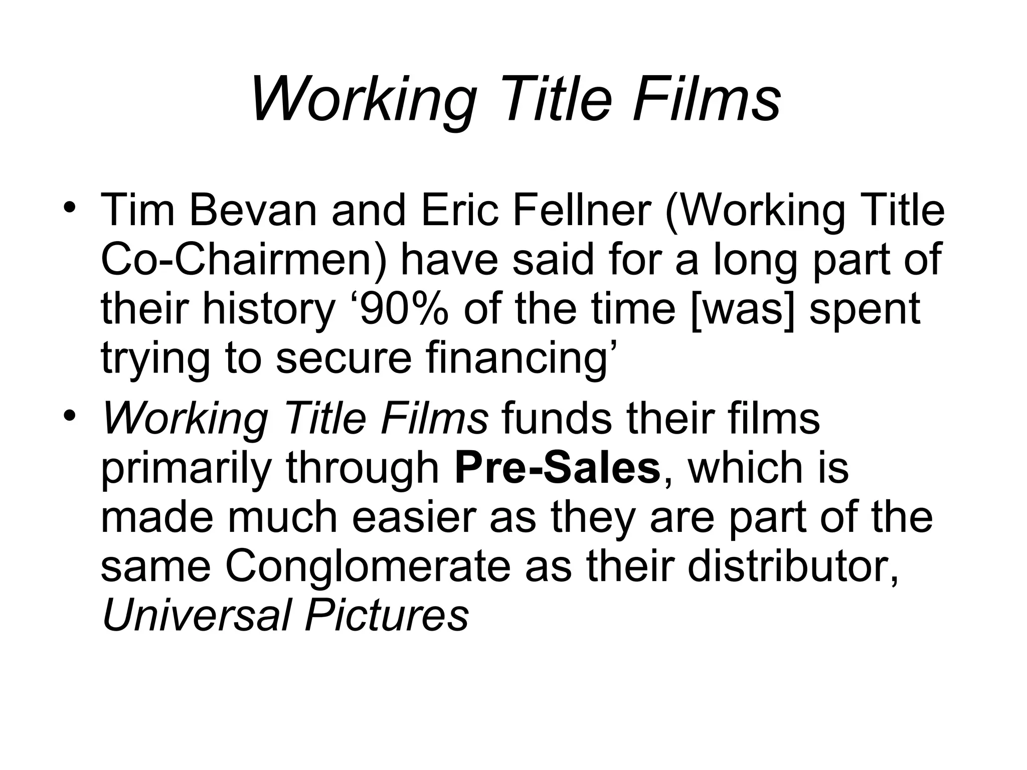 Working Title Films Tim Bevan and Eric Fellner (Working Title Co-Chairmen) have said for a long part of their history ‘90% of the time [was] spent trying to secure financing’ Working Title Films  funds their films primarily through  Pre-Sales , which is made much easier as they are part of the same Conglomerate as their distributor,  Universal Pictures 