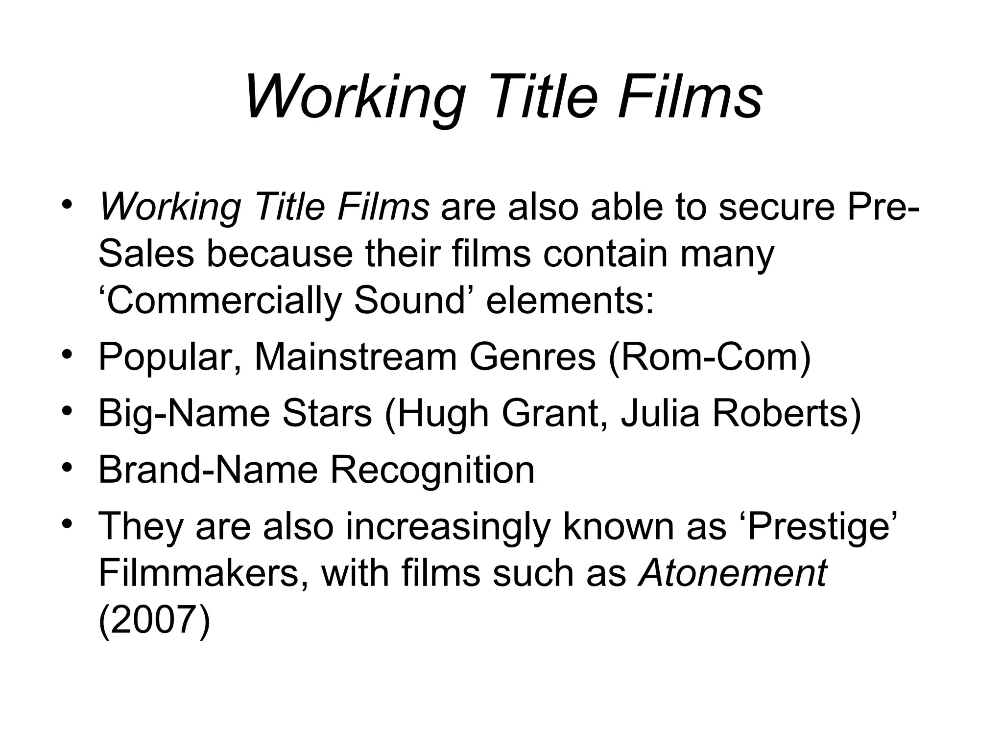 Working Title Films Working Title Films  are also able to secure Pre-Sales because their films contain many ‘Commercially Sound’ elements: Popular, Mainstream Genres (Rom-Com) Big-Name Stars (Hugh Grant, Julia Roberts) Brand-Name Recognition They are also increasingly known as ‘Prestige’ Filmmakers, with films such as  Atonement  (2007) 