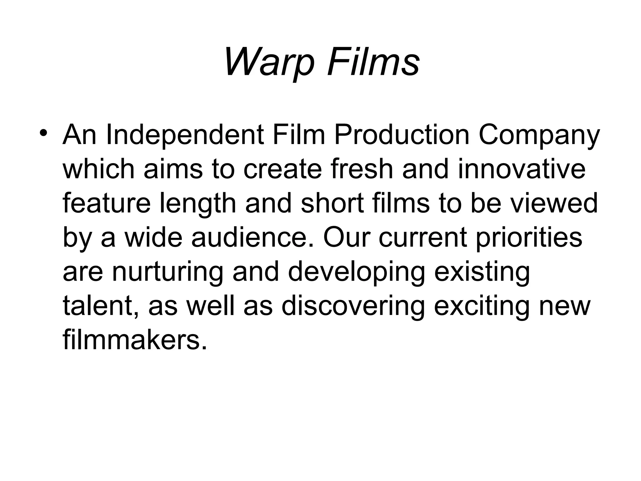 Warp Films An Independent Film Production Company which aims to create fresh and innovative feature length and short films to be viewed by a wide audience. Our current priorities are nurturing and developing existing talent, as well as discovering exciting new filmmakers. 