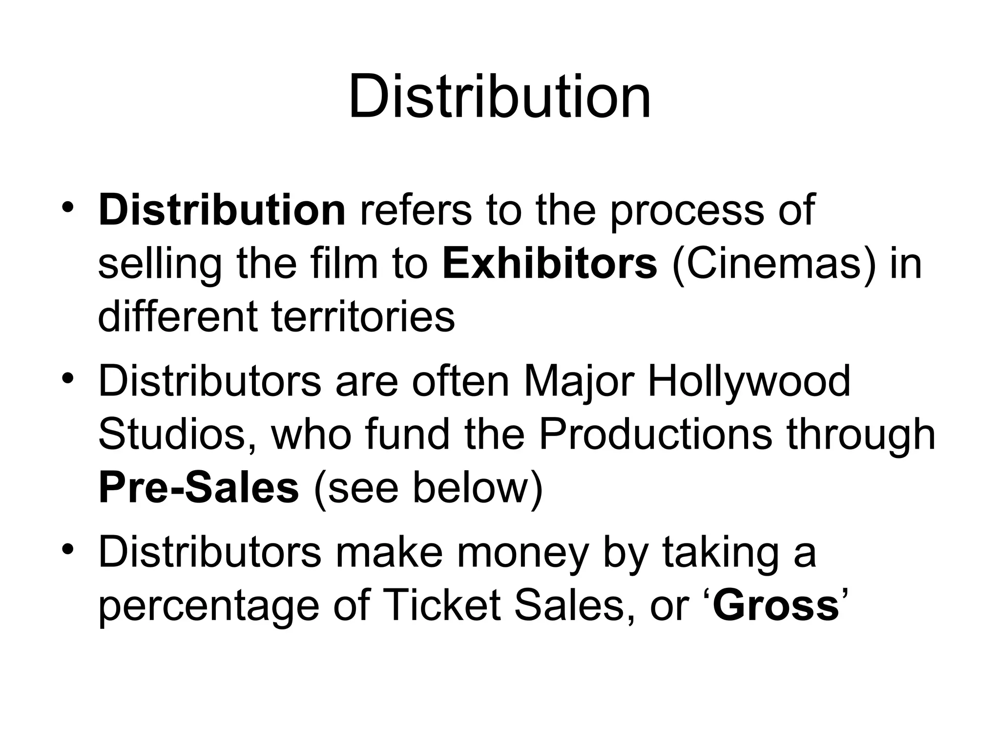 Distribution Distribution  refers to the process of selling the film to  Exhibitors  (Cinemas) in different territories Distributors are often Major Hollywood Studios, who fund the Productions through  Pre-Sales  (see below) Distributors make money by taking a percentage of Ticket Sales, or ‘ Gross ’ 