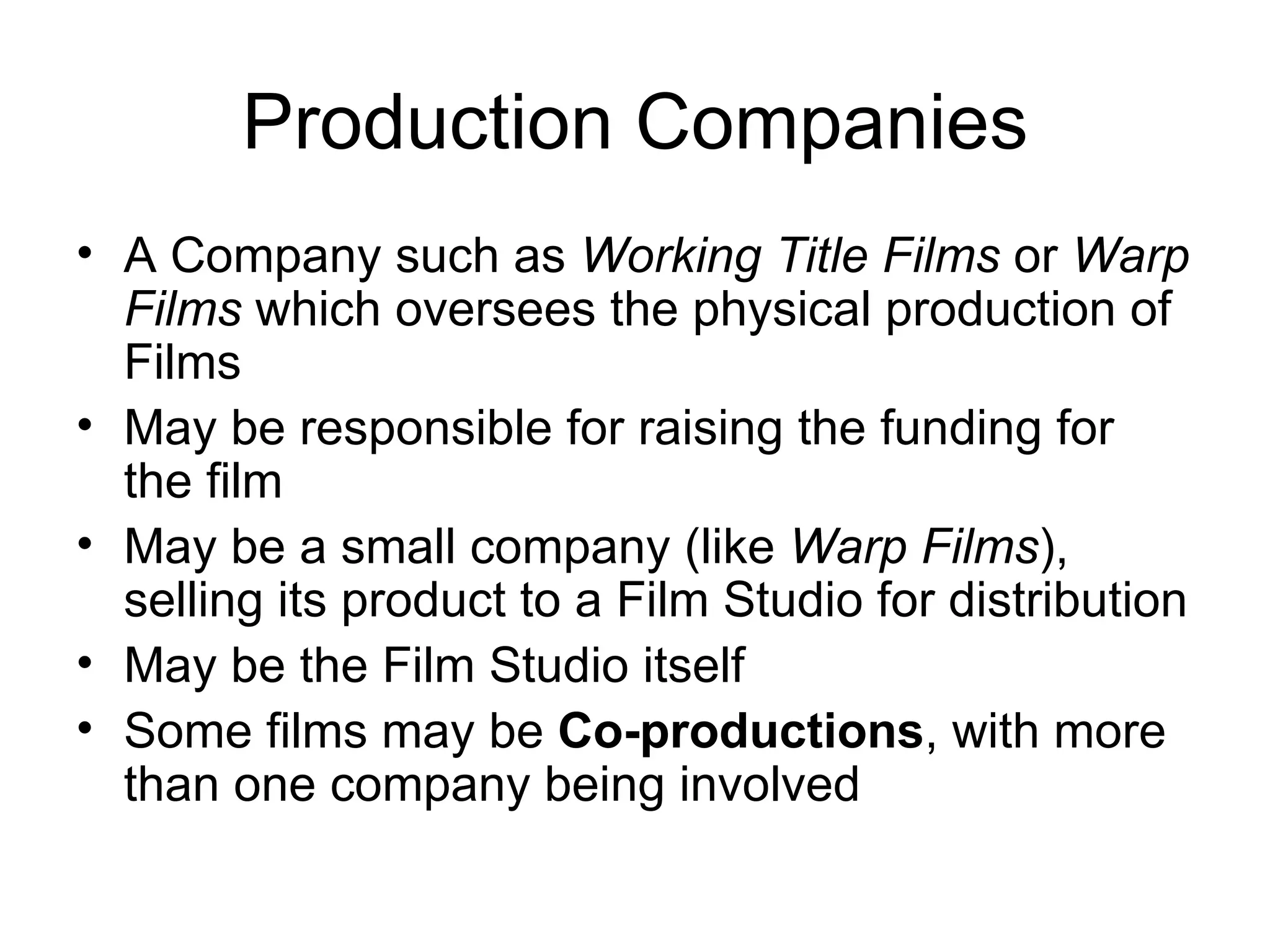 Production Companies A Company such as  Working Title Films  or  Warp Films  which oversees the physical production of Films May be responsible for raising the funding for the film May be a small company (like  Warp Films ), selling its product to a Film Studio for distribution May be the Film Studio itself Some films may be  Co-productions , with more than one company being involved 