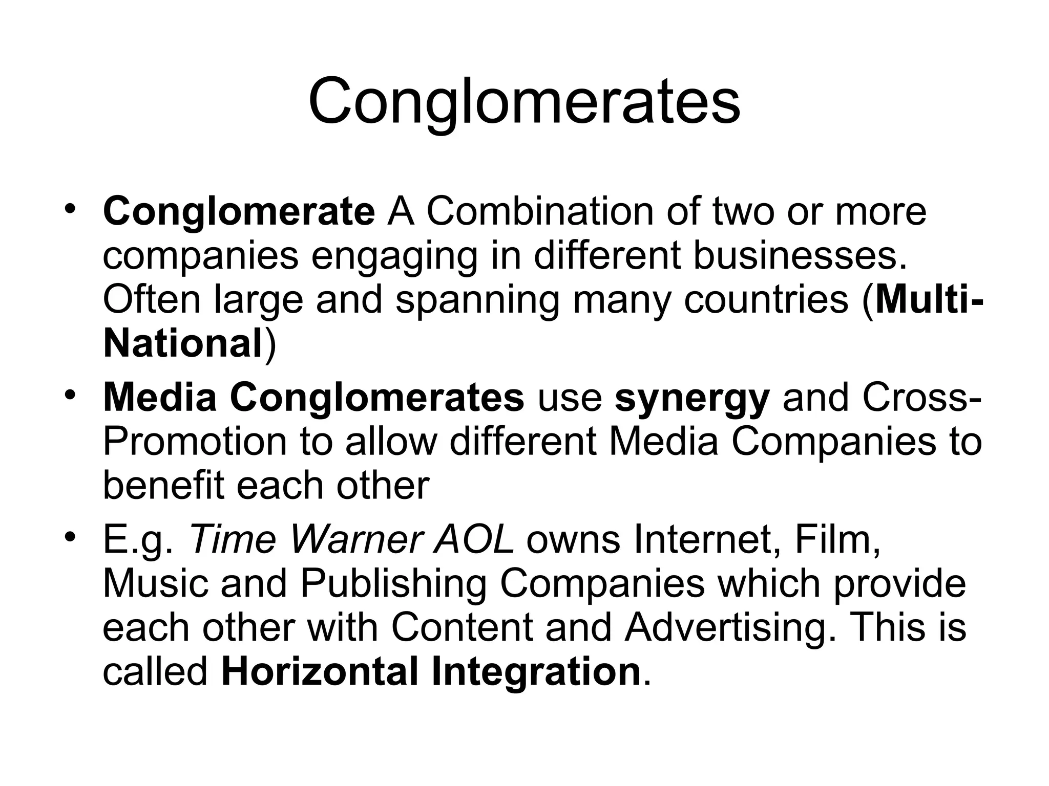 Conglomerates Conglomerate  A Combination of two or more companies engaging in different businesses. Often large and spanning many countries ( Multi-National ) Media Conglomerates  use  synergy  and Cross-Promotion to allow different Media Companies to benefit each other E.g.  Time Warner AOL  owns Internet, Film, Music and Publishing Companies which provide each other with Content and Advertising. This is called  Horizontal Integration . 
