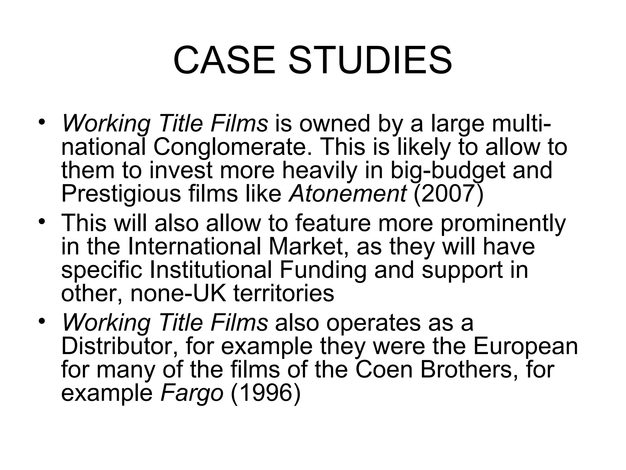 CASE STUDIES Working Title Films  is owned by a large multi-national Conglomerate. This is likely to allow to them to invest more heavily in big-budget and Prestigious films like  Atonement  (2007) This will also allow to feature more prominently in the International Market, as they will have specific Institutional Funding and support in other, none-UK territories Working Title Films  also operates as a Distributor, for example they were the European for many of the films of the Coen Brothers, for example  Fargo  (1996) 
