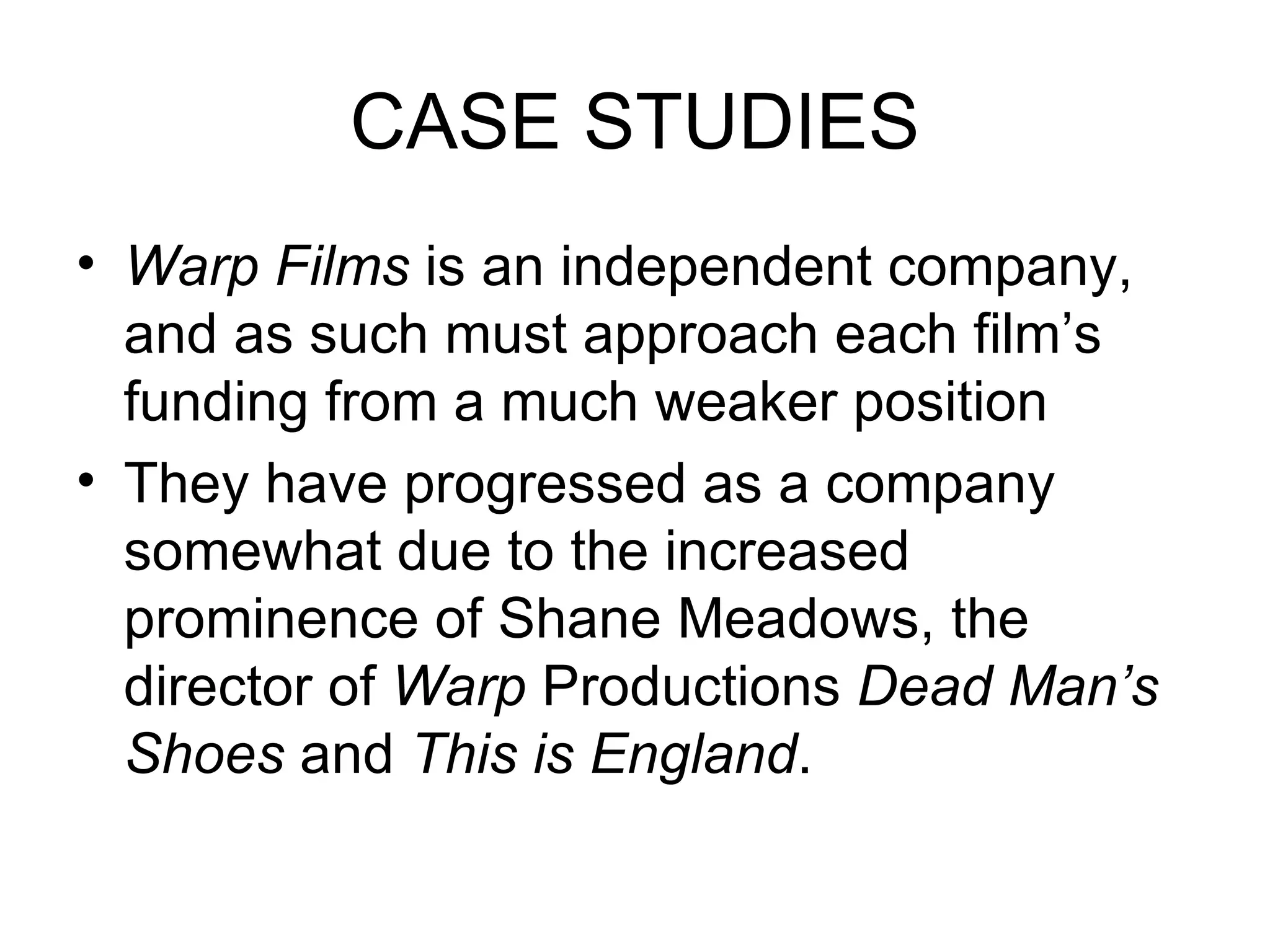 CASE STUDIES Warp Films  is an independent company, and as such must approach each film’s funding from a much weaker position They have progressed as a company somewhat due to the increased prominence of Shane Meadows, the director of  Warp  Productions  Dead Man’s Shoes  and  This is England . 